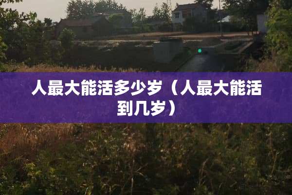 人最大能活多少岁（人最大能活到几岁）