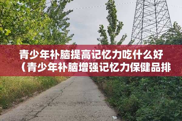 青少年补脑提高记忆力吃什么好（青少年补脑增强记忆力保健品排名）
