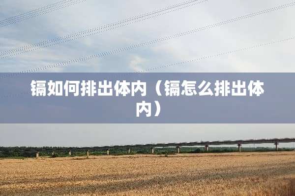 镉如何排出体内（镉怎么排出体内）