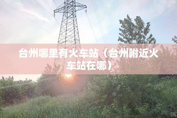 台州哪里有火车站（台州附近火车站在哪）