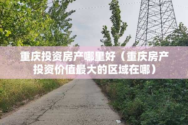 重庆投资房产哪里好（重庆房产投资价值最大的区域在哪）