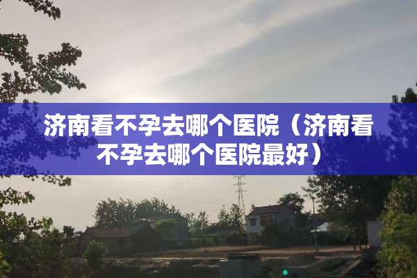 济南看不孕去哪个医院（济南看不孕去哪个医院最好）