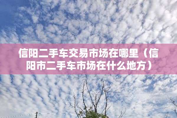 信阳二手车交易市场在哪里（信阳市二手车市场在什么地方）