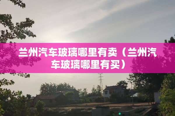 兰州汽车玻璃哪里有卖（兰州汽车玻璃哪里有买）