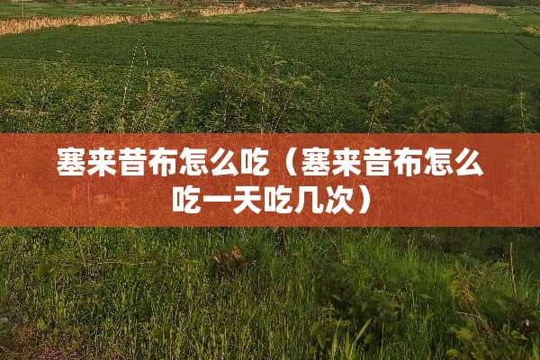 塞来昔布怎么吃（塞来昔布怎么吃一天吃几次）