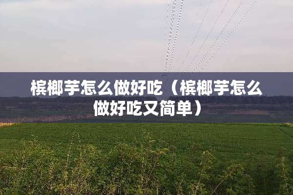 槟榔芋怎么做好吃（槟榔芋怎么做好吃又简单）