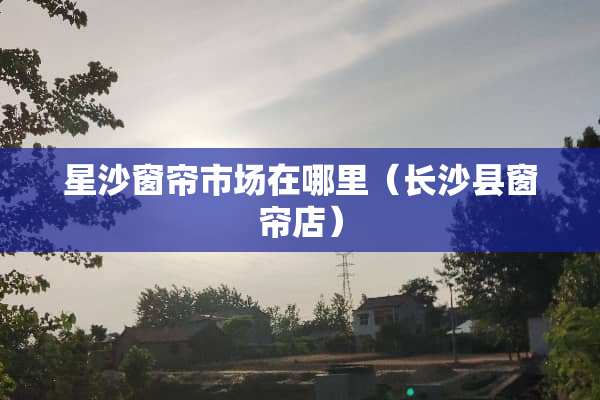 星沙窗帘市场在哪里（长沙县窗帘店）