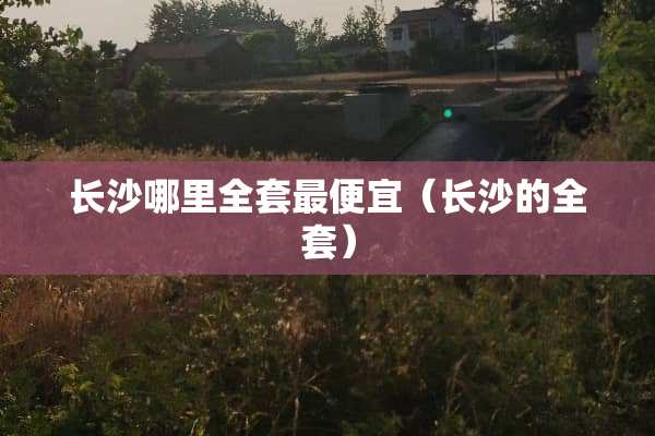 长沙哪里全套最便宜（长沙的全套）