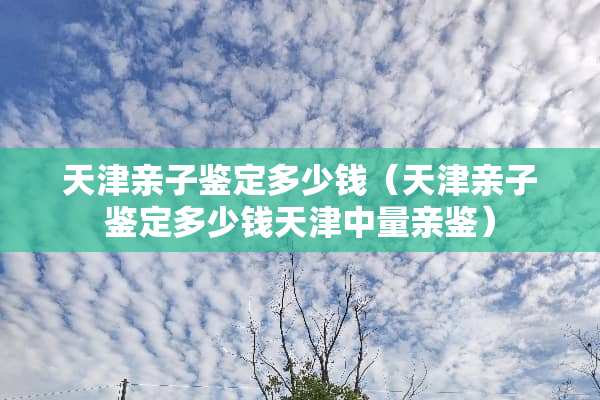 天津亲子鉴定多少钱（天津亲子鉴定多少钱天津中量亲鉴）