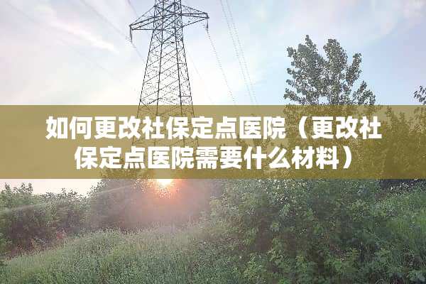 如何更改社保定点医院（更改社保定点医院需要什么材料）