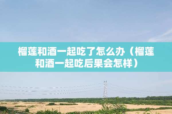 榴莲和酒一起吃了怎么办（榴莲和酒一起吃后果会怎样）