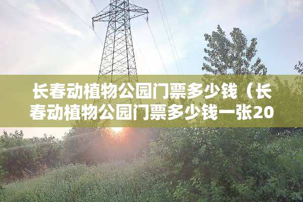 长春动植物公园门票多少钱（长春动植物公园门票多少钱一张2020）