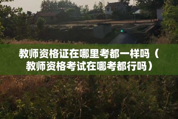 教师资格证在哪里考都一样吗（教师资格考试在哪考都行吗）