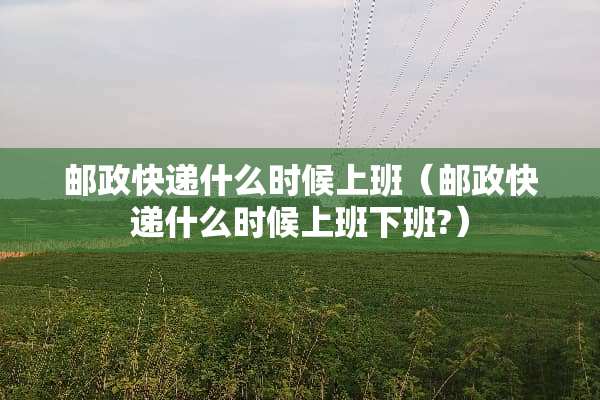 邮政快递什么时候上班（邮政快递什么时候上班下班?）