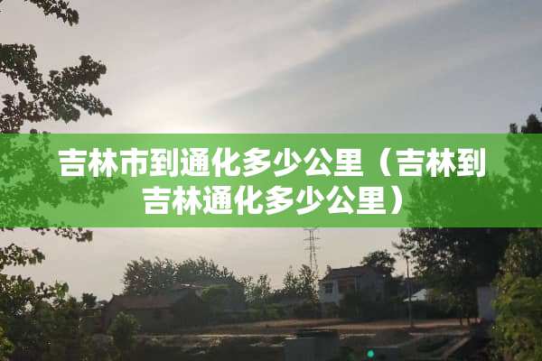 吉林市到通化多少公里（吉林到吉林通化多少公里）