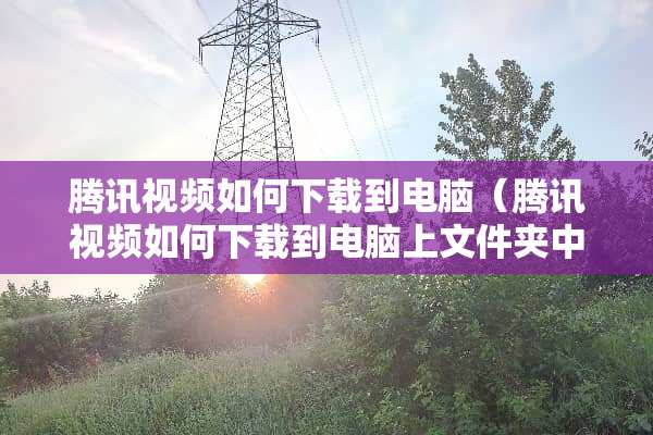腾讯视频如何下载到电脑（腾讯视频如何下载到电脑上文件夹中）