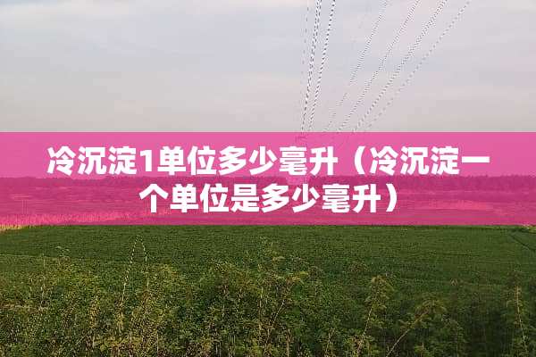 冷沉淀1单位多少毫升（冷沉淀一个单位是多少毫升）