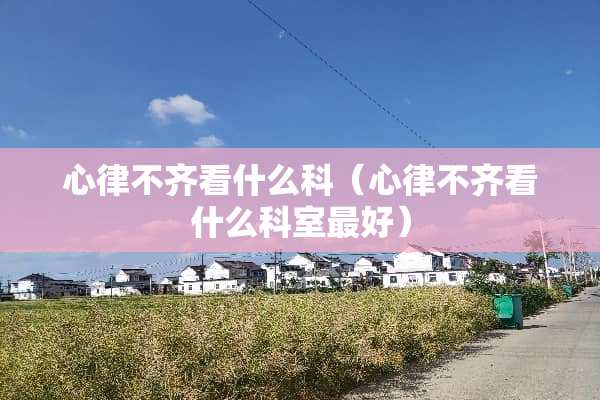 心律不齐看什么科（心律不齐看什么科室最好）