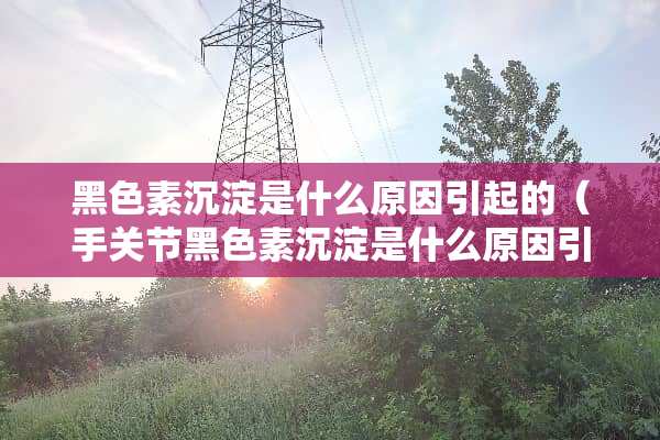 黑色素沉淀是什么原因引起的（手关节黑色素沉淀是什么原因引起的）