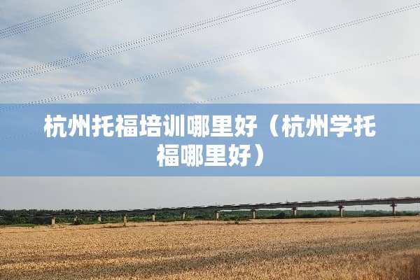 杭州托福培训哪里好（杭州学托福哪里好）