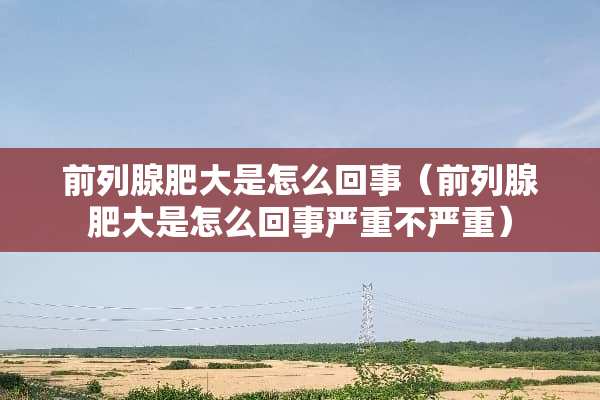 前列腺肥大是怎么回事（前列腺肥大是怎么回事严重不严重）