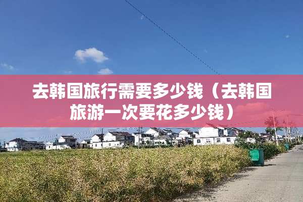 去韩国旅行需要多少钱（去韩国旅游一次要花多少钱）