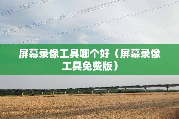 屏幕录像工具哪个好（屏幕录像工具免费版）