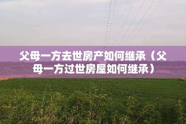 父母一方去世房产如何继承（父母一方过世房屋如何继承）