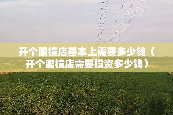 开个眼镜店基本上需要多少钱（开个眼镜店需要投资多少钱）