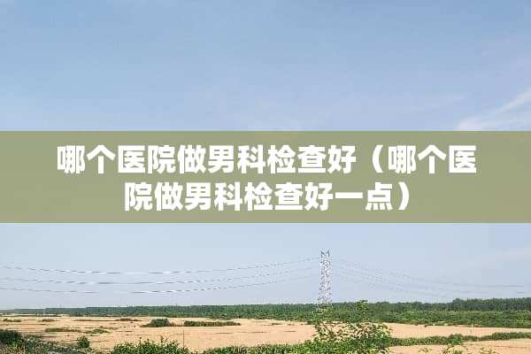 哪个医院做男科检查好（哪个医院做男科检查好一点）