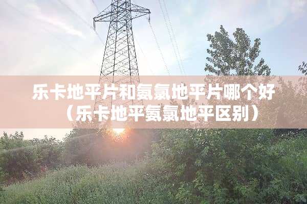 乐卡地平片和氨氯地平片哪个好（乐卡地平氨氯地平区别）
