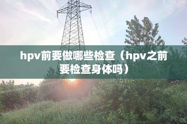 hpv前要做哪些检查（hpv之前要检查身体吗）