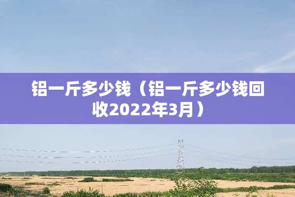 铝一斤多少钱（铝一斤多少钱回收2022年3月）