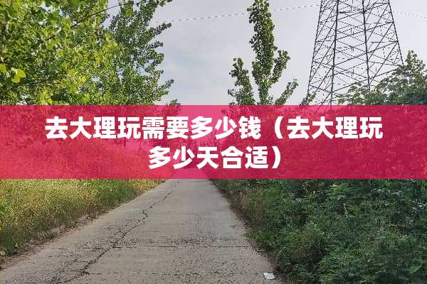 去大理玩需要多少钱（去大理玩多少天合适）