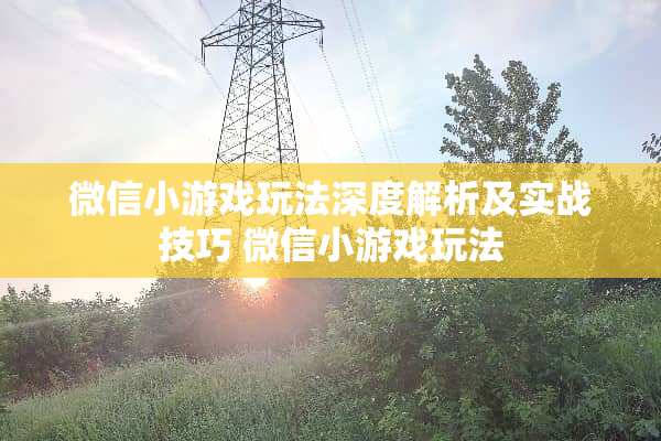微信小游戏玩法深度解析及实战技巧 微信小游戏玩法
