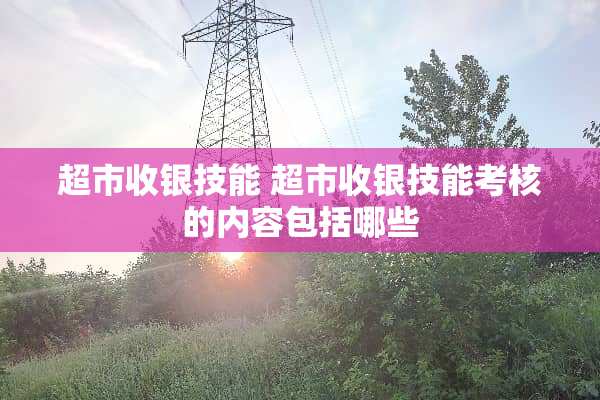 超市收银技能 超市收银技能考核的内容包括哪些