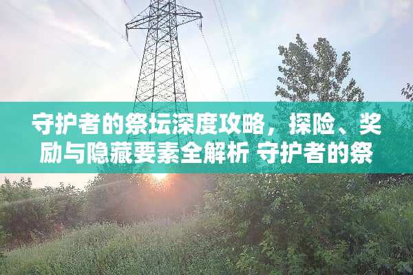 守护者的祭坛深度攻略，探险、奖励与隐藏要素全解析 守护者的祭坛攻略