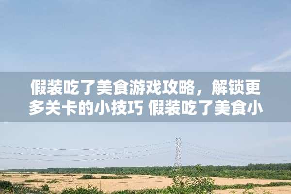 假装吃了美食游戏攻略，解锁更多关卡的小技巧 假装吃了美食小游戏攻略