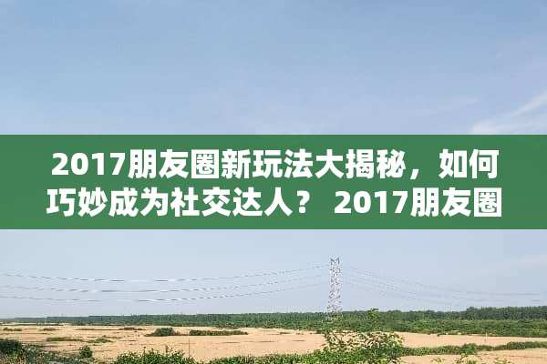2017朋友圈新玩法大揭秘，如何巧妙成为社交达人？ 2017朋友圈新玩法