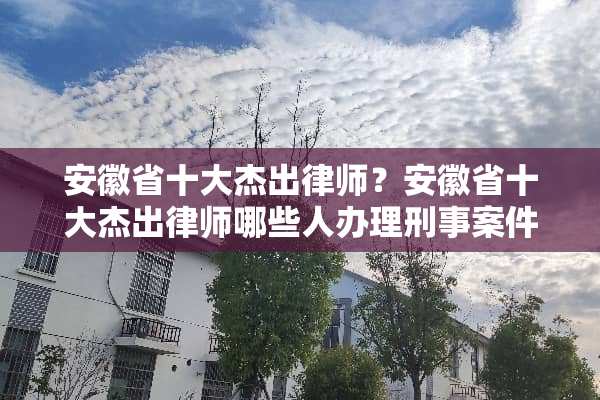 安徽省十大杰出律师？安徽省十大杰出律师哪些人办理刑事案件最好？