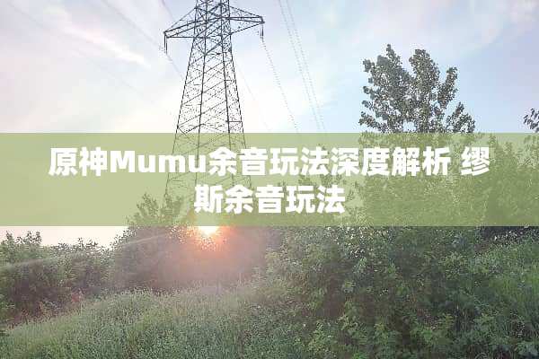 原神Mumu余音玩法深度解析 缪斯余音玩法