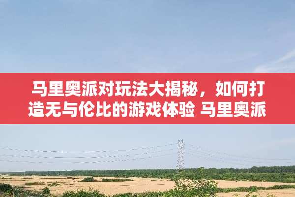 马里奥派对玩法大揭秘，如何打造无与伦比的游戏体验 马里奥派对玩法