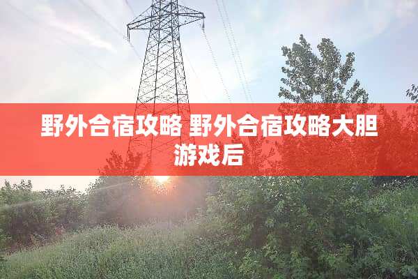 野外合宿攻略 野外合宿攻略大胆游戏后