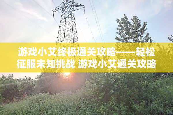 游戏小艾终极通关攻略——轻松征服未知挑战 游戏小艾通关攻略