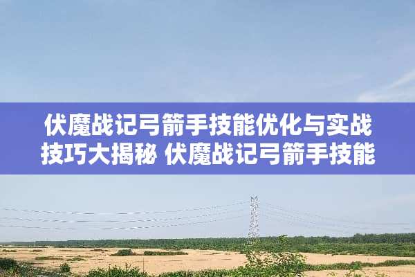 伏魔战记弓箭手技能优化与实战技巧大揭秘 伏魔战记弓箭手技能