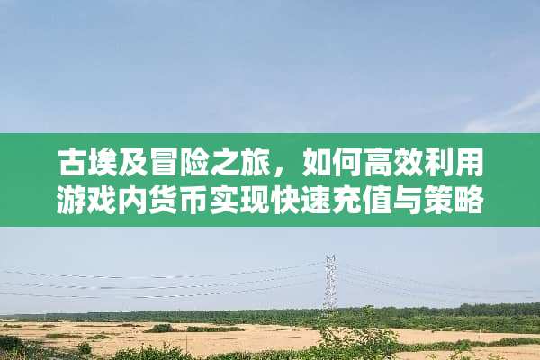 古埃及冒险之旅，如何高效利用游戏内货币实现快速充值与策略性消费？ 古埃及游戏充值攻略