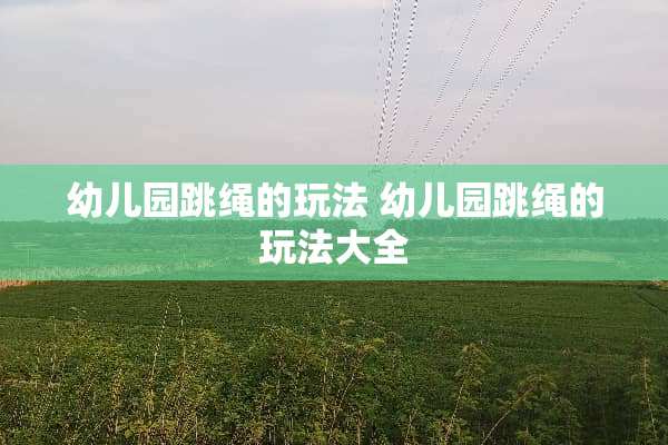 幼儿园跳绳的玩法 幼儿园跳绳的玩法大全