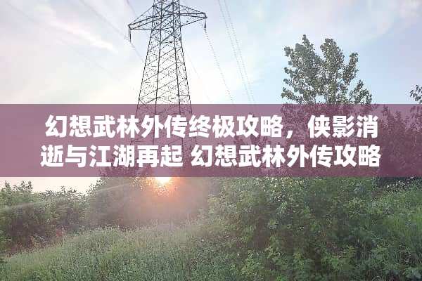 幻想武林外传终极攻略，侠影消逝与江湖再起 幻想武林外传攻略