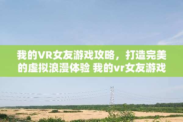 我的VR女友游戏攻略，打造完美的虚拟浪漫体验 我的vr女友游戏攻略