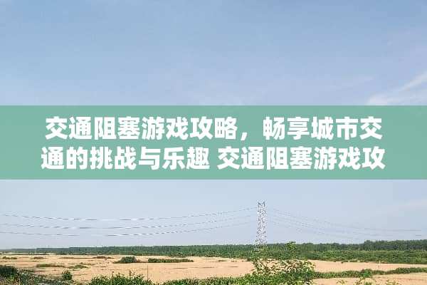 交通阻塞游戏攻略，畅享城市交通的挑战与乐趣 交通阻塞游戏攻略